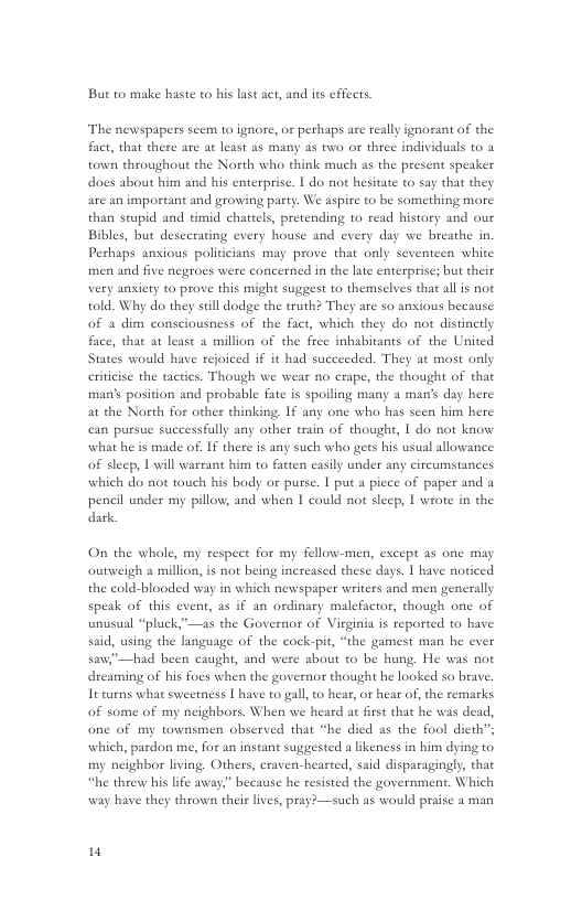 But to make haste to his last act, and its effects.  ‘The newspapers seem to ignore, or perhaps are really ignorant of the fact, that there are at least as many as two or three individuals t0 2 town throughout the North who think much as the present speaker does about him and his enterprise. | do not hesitate o say that they are an important and growing party. We aspire o be something more than stupid and timid chattels, pretending to read history and our Bibles, but descerating every house and every day we breathe in Peshaps ansious policicians may prove that only seventeen white men and five negroes were concerned in the late enterprise; but their very ansiety to prove this might suggest to themselves that al is not told. Why do they still dodge the truth? They are so anxious because of a dim consciousness of the fact, which they do not distinctly face, tha at least a million of the free inhabitants of the United States would have rejoiced if it had succeeded. They at most only <. Though we wear no crape, the thought of that man’s posicion and probable fate is spoiling many a man’s day here at the North for other thinking. If any one who has scen him here can pursue successfully any other train of thought, | do not kaow what he is made of. If there is any such who gets his usual allowance of sleep, 1 will wareant him to facten easily under any circumstances which do not touch his body or purse. | put a picce of paper and a pencil under my pillow, and when 1 could not slecp, | wrote in the dark.  eriticise the tacti  On the whole, my respect for my fellow-men, except 25 one may outweigh a million, is not being increased these days. 1 have noticed the cold-blooded way in which newspaper writers and men generally speak of this event, as if an ordinary malefactor, though one of unusual “pluck”—as the Governor of Virginia is reported to have said, using the language of the cock-pit, “the gamest man he ever saw”—had been caught, and were about to be hung. He was not dreaming of his foes when the governor thought he looked so brave, It urns what sweetness | have to gall,to hear, or hear of, the remarks of some of my neighbors. When we heard at frst that he was dead, one of my townsmen observed that “he died as the fool dicth”; which, pardon me, for an instant suggested a likeness in him dying to my neighbor living, Others, craven-heared, said disparagingly, that “he theew his life away,” because he resisted the government. Which ch as would praise a man  way have they thrown theis lives, pray?—s  